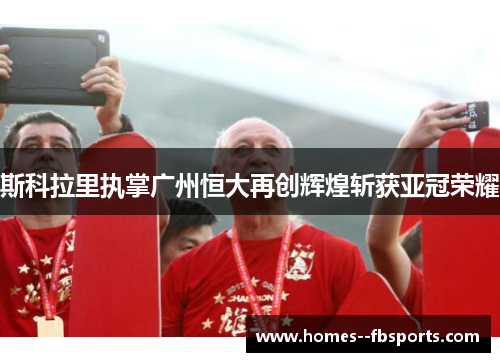 斯科拉里执掌广州恒大再创辉煌斩获亚冠荣耀 斯科拉里执掌广州恒大再创辉煌斩获亚冠荣耀